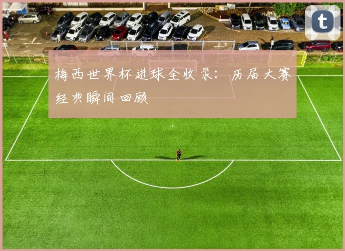 梅西世界杯进球全收录：历届大赛经典瞬间回顾