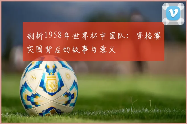 剖析1958年世界杯中国队：资格赛突围背后的故事与意义