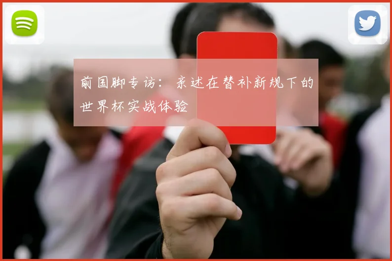 前国脚专访：亲述在替补新规下的世界杯实战体验