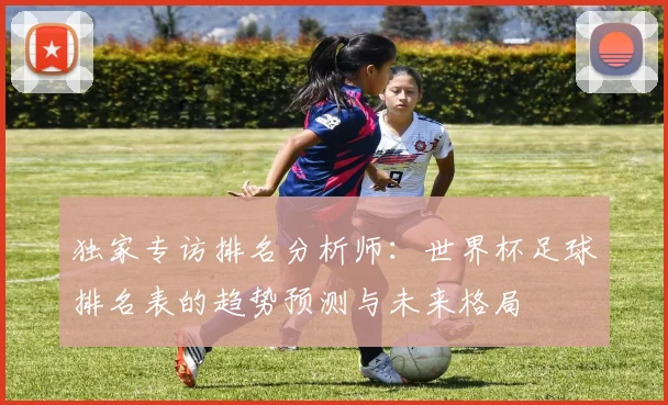 独家专访排名分析师:世界杯足球排名表的趋势预测与未来格局