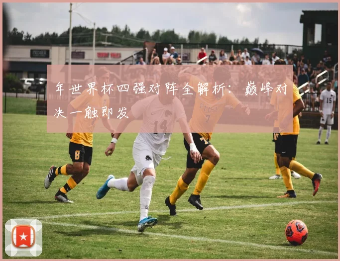 年世界杯四强对阵全解析：巅峰对决一触即发
