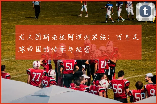 尤文图斯老板阿涅利家族：百年足球帝国的传承与经营