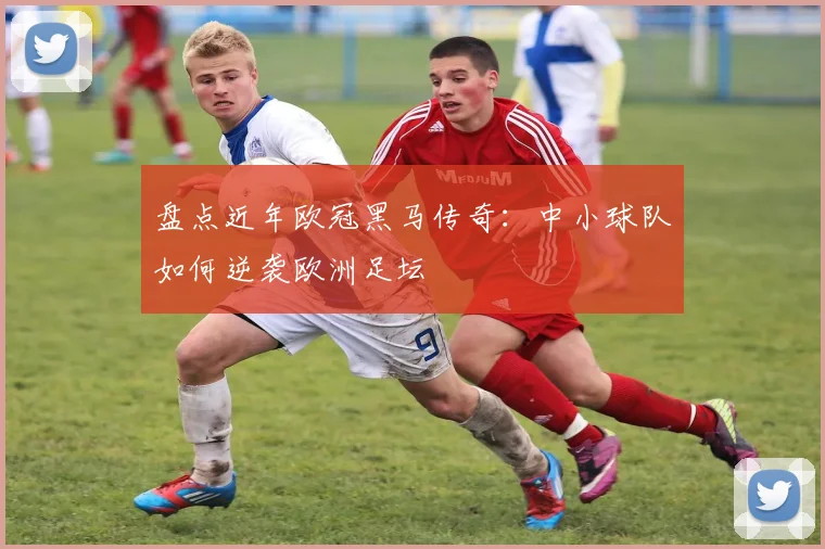 盘点近年欧冠黑马传奇：中小球队如何逆袭欧洲足坛
