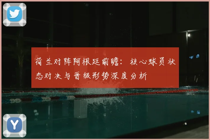 荷兰对阵阿根廷前瞻：核心球员状态对决与晋级形势深度分析