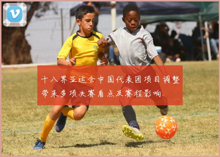 十八界亚运会中国代表团项目调整带来多项决赛看点及赛程影响