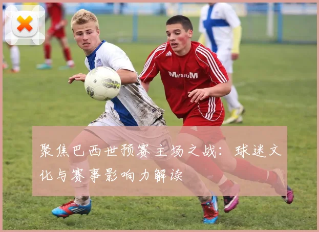 聚焦巴西世预赛主场之战：球迷文化与赛事影响力解读